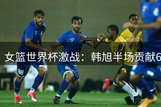 女篮世界杯激战：韩旭半场贡献6分3篮板